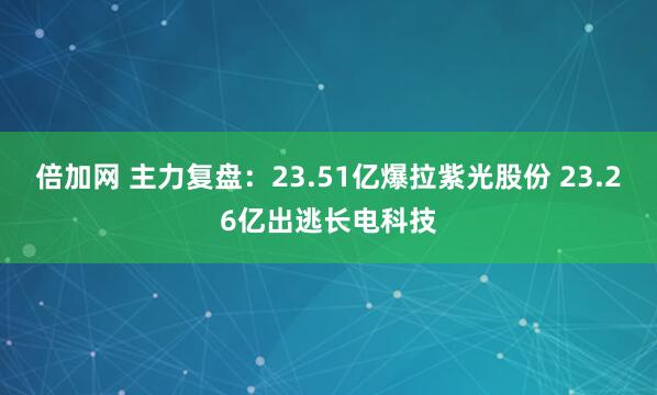 倍加网 主力复盘:23.51亿爆拉紫光股份 23.26亿出逃长电科技