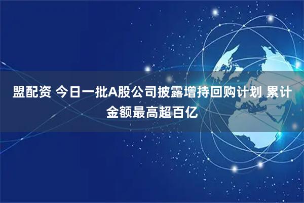 盟配资 今日一批A股公司披露增持回购计划 累计金额最高超百亿