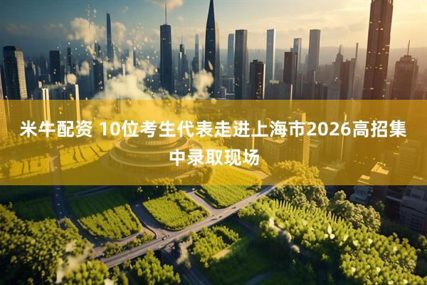 米牛配资 10位考生代表走进上海市2026高招集中录取现场