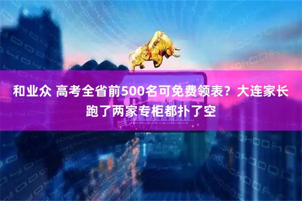 和业众 高考全省前500名可免费领表？大连家长跑了两家专柜都扑了空