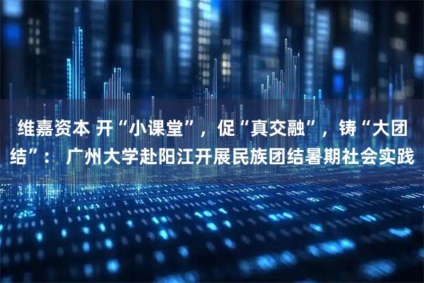 维嘉资本 开“小课堂”，促“真交融”，铸“大团结”： 广州大学赴阳江开展民族团结暑期社会实践