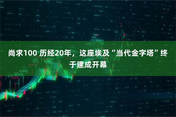尚求100 历经20年，这座埃及“当代金字塔”终于建成开幕