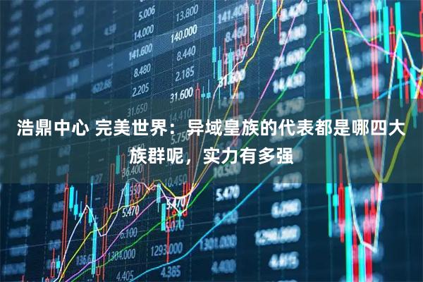 浩鼎中心 完美世界：异域皇族的代表都是哪四大族群呢，实力有多强