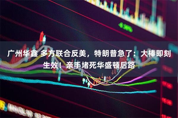 广州华鑫 多方联合反美，特朗普急了：大棒即刻生效！亲手堵死华盛顿后路