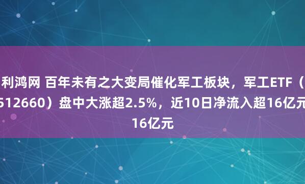 利鸿网 百年未有之大变局催化军工板块，军工ETF（512660）盘中大涨超2.5%，近10日净流入超16亿元