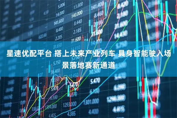 星速优配平台 搭上未来产业列车 具身智能驶入场景落地赛新通道