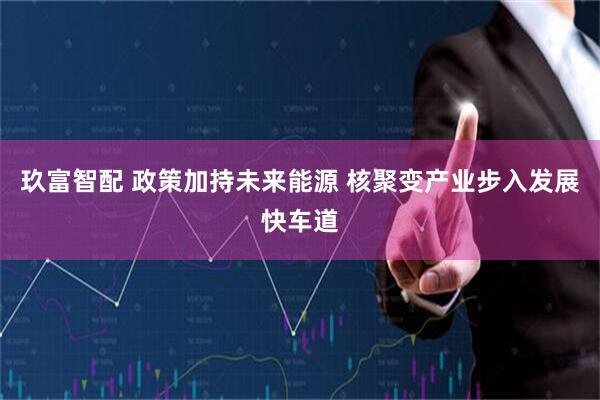 玖富智配 政策加持未来能源 核聚变产业步入发展快车道