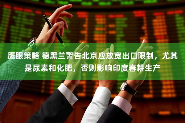 鹰眼策略 德黑兰警告北京应放宽出口限制，尤其是尿素和化肥，否则影响印度春耕生产