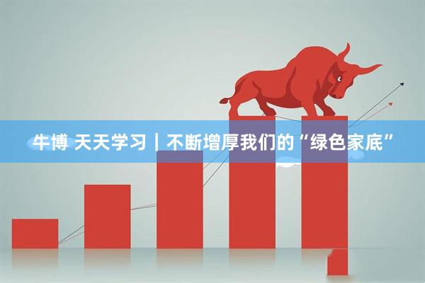 牛博 天天学习｜不断增厚我们的“绿色家底”