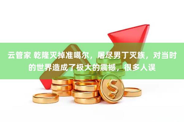 云管家 乾隆灭掉准噶尔，屠尽男丁灭族，对当时的世界造成了极大的震撼，很多人误