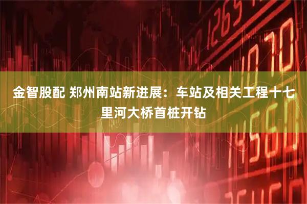 金智股配 郑州南站新进展：车站及相关工程十七里河大桥首桩开钻