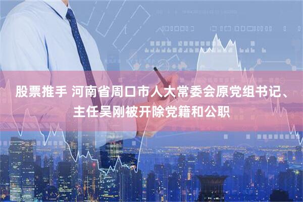 股票推手 河南省周口市人大常委会原党组书记、主任吴刚被开除党籍和公职