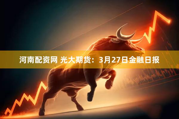 河南配资网 光大期货：3月27日金融日报