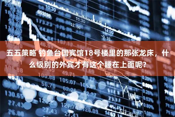 五五策略 钓鱼台国宾馆18号楼里的那张龙床，什么级别的外宾才有这个睡在上面呢？