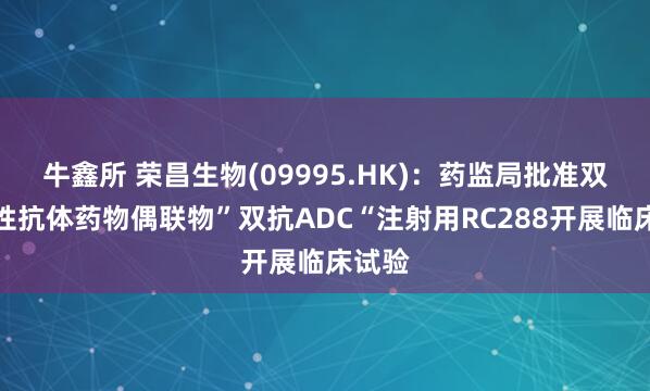 牛鑫所 荣昌生物(09995.HK)：药监局批准双特异性抗体药物偶联物”双抗ADC“注射用RC288开展临床试验