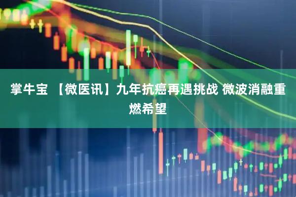 掌牛宝 【微医讯】九年抗癌再遇挑战 微波消融重燃希望