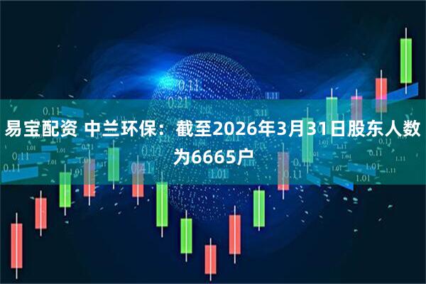 易宝配资 中兰环保：截至2026年3月31日股东人数为6665户
