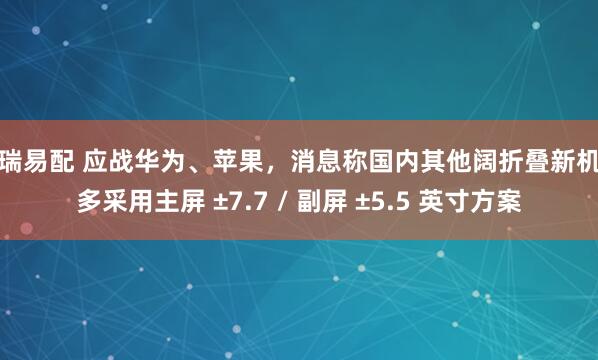 恒瑞易配 应战华为、苹果，消息称国内其他阔折叠新机大多采用主屏 ±7.7 / 副屏 ±5.5 英寸方案