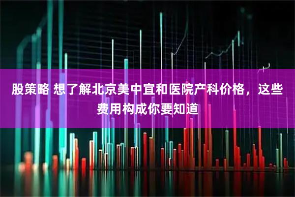 股策略 想了解北京美中宜和医院产科价格，这些费用构成你要知道