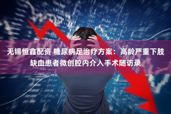 无锡恒鑫配资 糖尿病足治疗方案：高龄严重下肢缺血患者微创腔内介入手术随访录