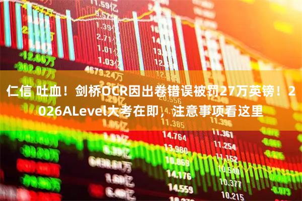 仁信 吐血！剑桥OCR因出卷错误被罚27万英镑！2026ALevel大考在即，注意事项看这里