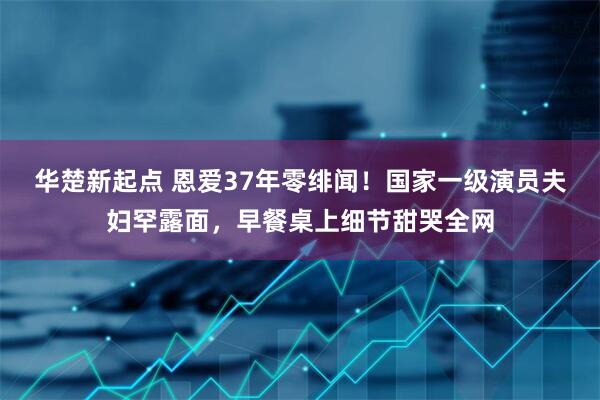 华楚新起点 恩爱37年零绯闻！国家一级演员夫妇罕露面，早餐桌上细节甜哭全网