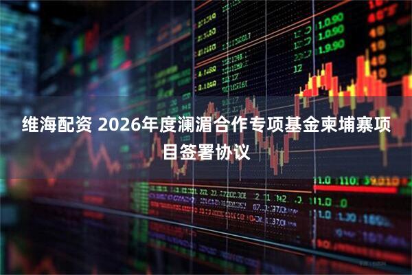 维海配资 2026年度澜湄合作专项基金柬埔寨项目签署协议