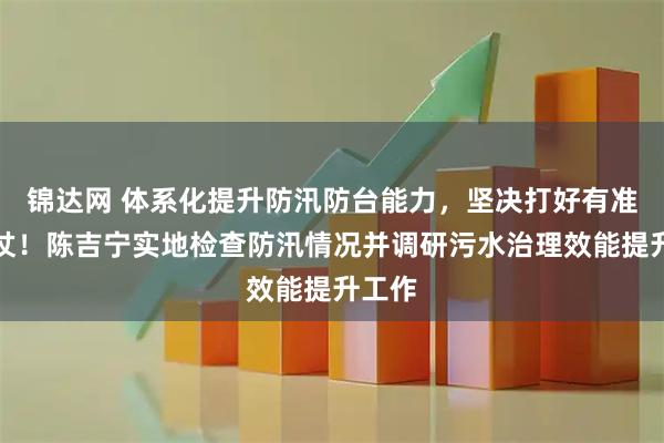 锦达网 体系化提升防汛防台能力，坚决打好有准备之仗！陈吉宁实地检查防汛情况并调研污水治理效能提升工作