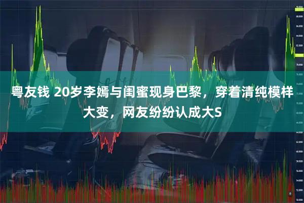 粤友钱 20岁李嫣与闺蜜现身巴黎，穿着清纯模样大变，网友纷纷认成大S