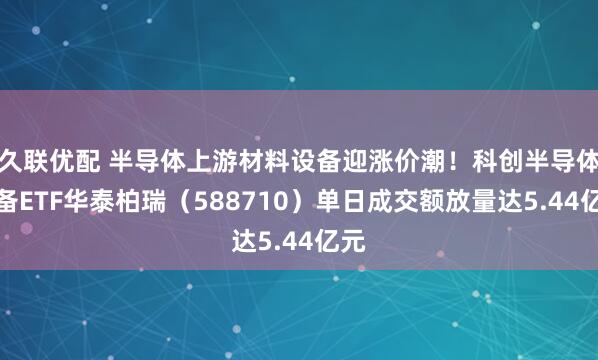 久联优配 半导体上游材料设备迎涨价潮！科创半导体设备ETF华泰柏瑞（588710）单日成交额放量达5.44亿元