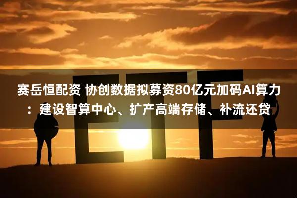 赛岳恒配资 协创数据拟募资80亿元加码AI算力：建设智算中心、扩产高端存储、补流还贷
