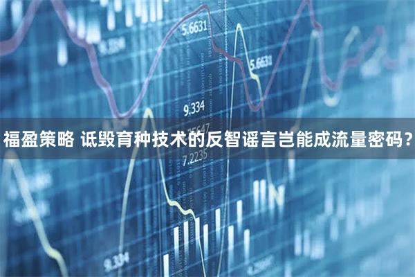 福盈策略 诋毁育种技术的反智谣言岂能成流量密码？