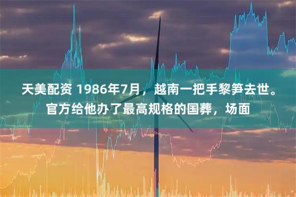 天美配资 1986年7月，越南一把手黎笋去世。官方给他办了最高规格的国葬，场面