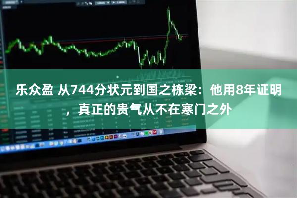 乐众盈 从744分状元到国之栋梁：他用8年证明，真正的贵气从不在寒门之外