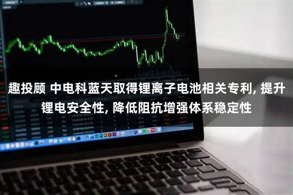 趣投顾 中电科蓝天取得锂离子电池相关专利, 提升锂电安全性, 降低阻抗增强体系稳定性