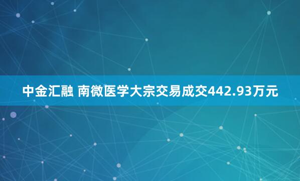 中金汇融 南微医学大宗交易成交442.93万元
