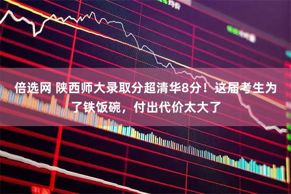 倍选网 陕西师大录取分超清华8分！这届考生为了铁饭碗，付出代价太大了