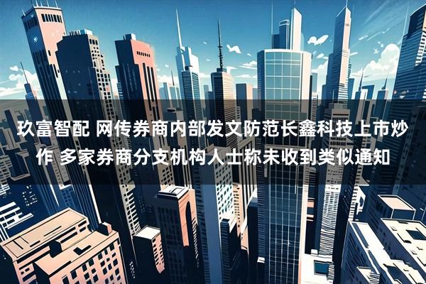 玖富智配 网传券商内部发文防范长鑫科技上市炒作 多家券商分支机构人士称未收到类似通知