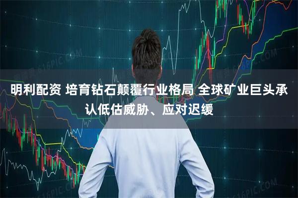 明利配资 培育钻石颠覆行业格局 全球矿业巨头承认低估威胁、应对迟缓