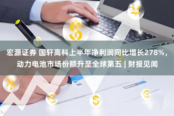 宏源证券 国轩高科上半年净利润同比增长278%，动力电池市场份额升至全球第五 | 财报见闻