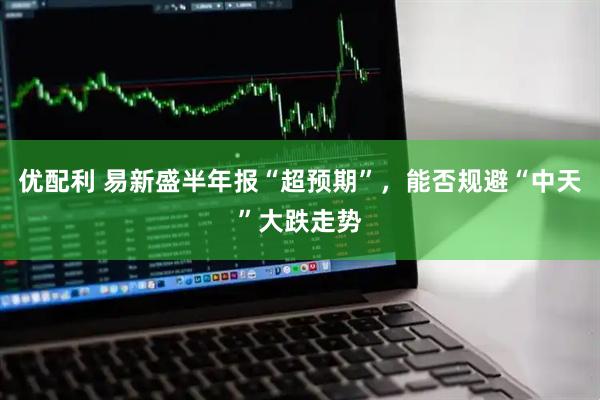 优配利 易新盛半年报“超预期”,能否规避“中天”大跌走势