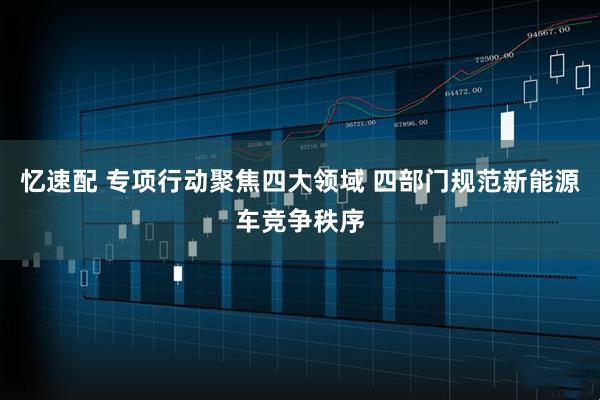 忆速配 专项行动聚焦四大领域 四部门规范新能源车竞争秩序