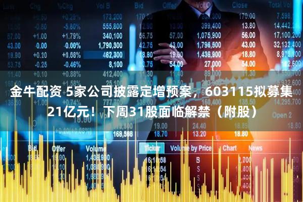 金牛配资 5家公司披露定增预案，603115拟募集21亿元！下周31股面临解禁（附股）