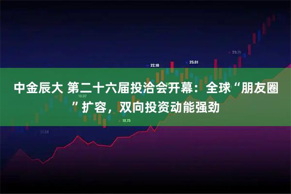 中金辰大 第二十六届投洽会开幕:全球“朋友圈”扩容,双向投资动能强劲